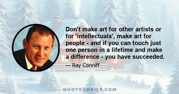 Don't make art for other artists or for 'intellectuals', make art for people - and if you can touch just one person in a lifetime and make a difference - you have succeeded.