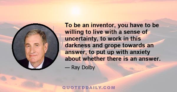 To be an inventor, you have to be willing to live with a sense of uncertainty, to work in this darkness and grope towards an answer, to put up with anxiety about whether there is an answer.