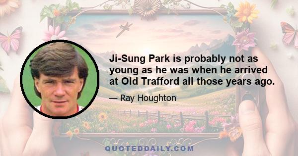 Ji-Sung Park is probably not as young as he was when he arrived at Old Trafford all those years ago.