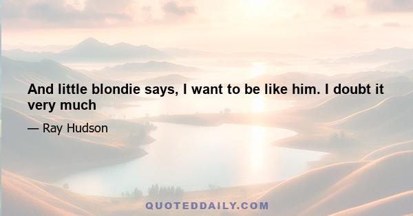 And little blondie says, I want to be like him. I doubt it very much