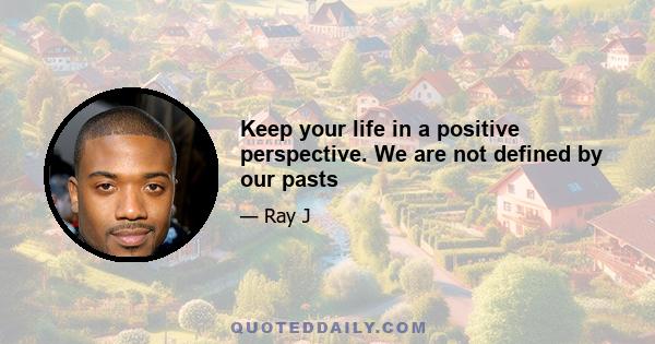 Keep your life in a positive perspective. We are not defined by our pasts