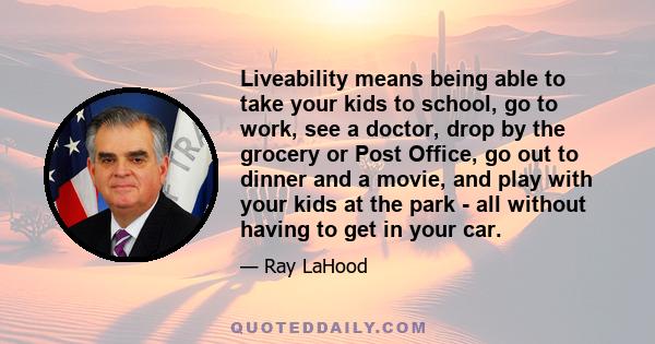 Liveability means being able to take your kids to school, go to work, see a doctor, drop by the grocery or Post Office, go out to dinner and a movie, and play with your kids at the park - all without having to get in