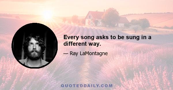 Every song asks to be sung in a different way.