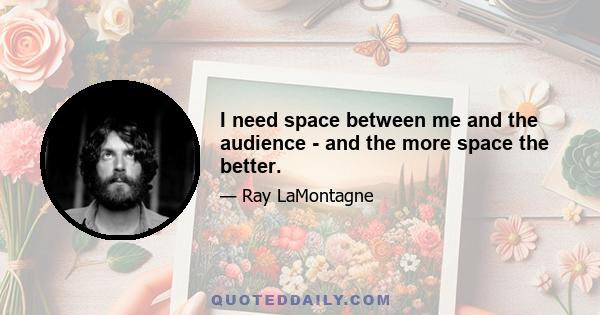 I need space between me and the audience - and the more space the better.