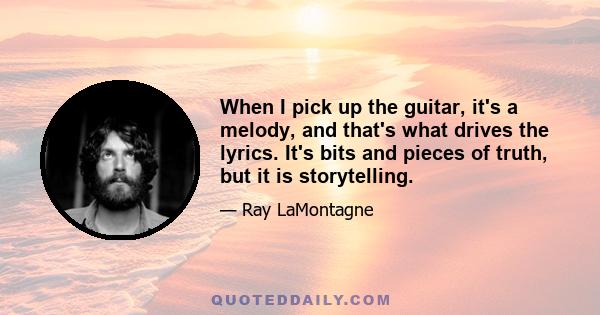 When I pick up the guitar, it's a melody, and that's what drives the lyrics. It's bits and pieces of truth, but it is storytelling.