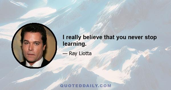 I really believe that you never stop learning.