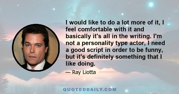 I would like to do a lot more of it, I feel comfortable with it and basically it's all in the writing. I'm not a personality type actor, I need a good script in order to be funny, but it's definitely something that I