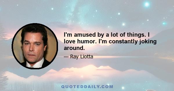 I'm amused by a lot of things. I love humor. I'm constantly joking around.