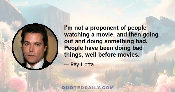 I'm not a proponent of people watching a movie, and then going out and doing something bad. People have been doing bad things, well before movies.