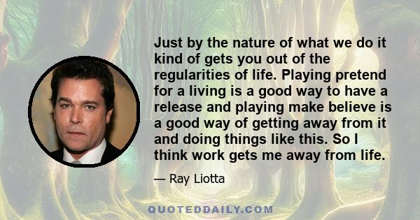 Just by the nature of what we do it kind of gets you out of the regularities of life. Playing pretend for a living is a good way to have a release and playing make believe is a good way of getting away from it and doing 