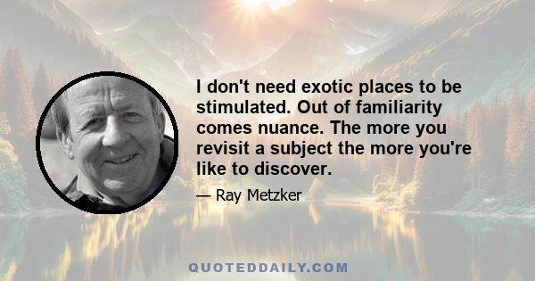 I don't need exotic places to be stimulated. Out of familiarity comes nuance. The more you revisit a subject the more you're like to discover.