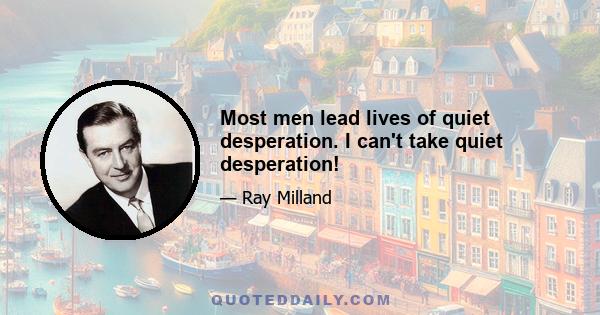 Most men lead lives of quiet desperation. I can't take quiet desperation!