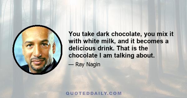 You take dark chocolate, you mix it with white milk, and it becomes a delicious drink. That is the chocolate I am talking about.