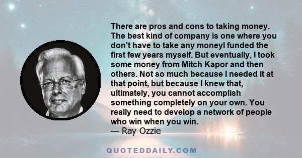 There are pros and cons to taking money. The best kind of company is one where you don't have to take any moneyI funded the first few years myself. But eventually, I took some money from Mitch Kapor and then others. Not 