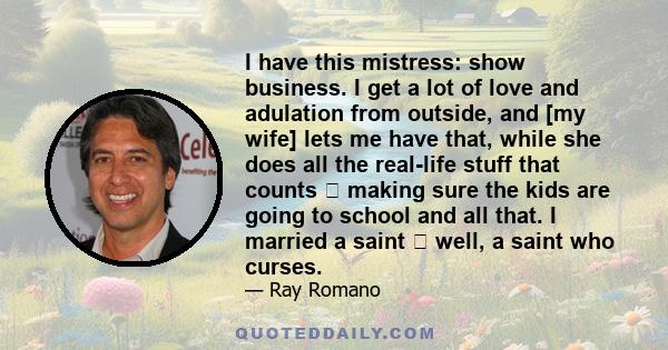 I have this mistress: show business. I get a lot of love and adulation from outside, and [my wife] lets me have that, while she does all the real-life stuff that counts  making sure the kids are going to school and all 