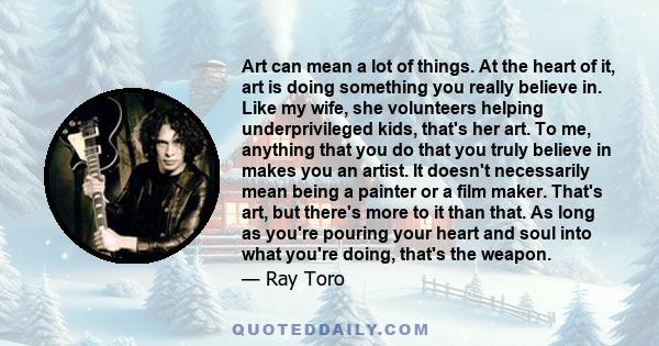 Art can mean a lot of things. At the heart of it, art is doing something you really believe in. Like my wife, she volunteers helping underprivileged kids, that's her art. To me, anything that you do that you truly