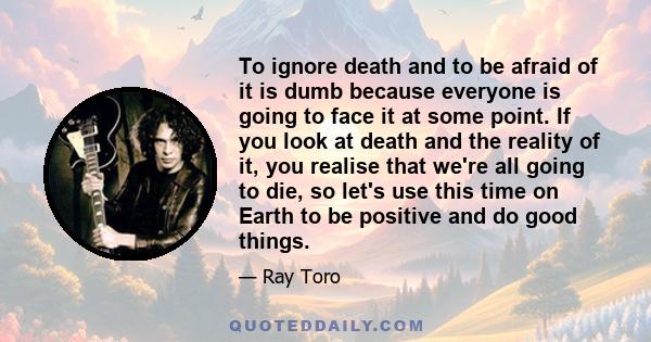 To ignore death and to be afraid of it is dumb because everyone is going to face it at some point. If you look at death and the reality of it, you realise that we're all going to die, so let's use this time on Earth to