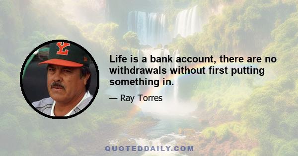 Life is a bank account, there are no withdrawals without first putting something in.