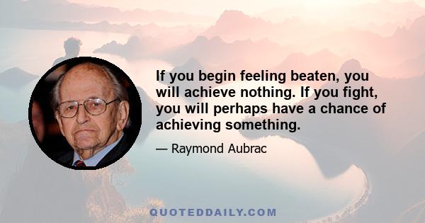 If you begin feeling beaten, you will achieve nothing. If you fight, you will perhaps have a chance of achieving something.