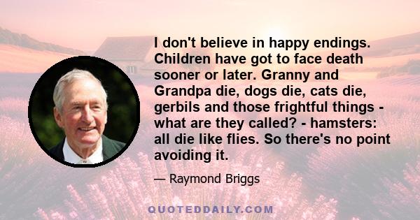 I don't believe in happy endings. Children have got to face death sooner or later. Granny and Grandpa die, dogs die, cats die, gerbils and those frightful things - what are they called? - hamsters: all die like flies.