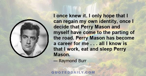 I once knew it. I only hope that I can regain my own identity, once I decide that Perry Mason and myself have come to the parting of the road. Perry Mason has become a career for me . . . all I know is that I work, eat