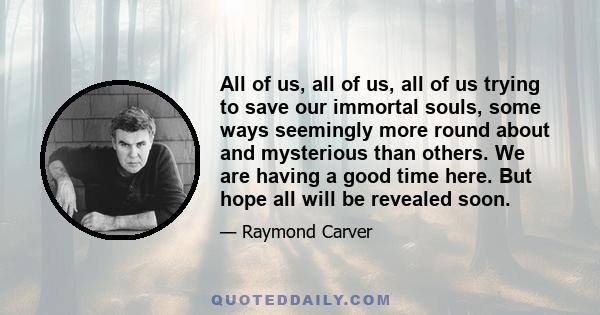 All of us, all of us, all of us trying to save our immortal souls, some ways seemingly more round about and mysterious than others. We are having a good time here. But hope all will be revealed soon.