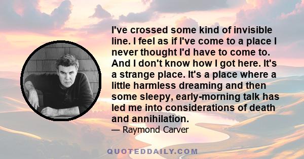 I've crossed some kind of invisible line. I feel as if I've come to a place I never thought I'd have to come to. And I don't know how I got here. It's a strange place. It's a place where a little harmless dreaming and