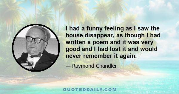 I had a funny feeling as I saw the house disappear, as though I had written a poem and it was very good and I had lost it and would never remember it again.