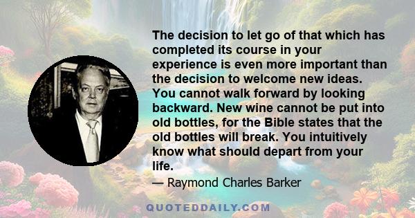 The decision to let go of that which has completed its course in your experience is even more important than the decision to welcome new ideas. You cannot walk forward by looking backward. New wine cannot be put into