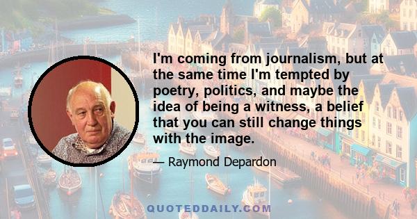 I'm coming from journalism, but at the same time I'm tempted by poetry, politics, and maybe the idea of being a witness, a belief that you can still change things with the image.