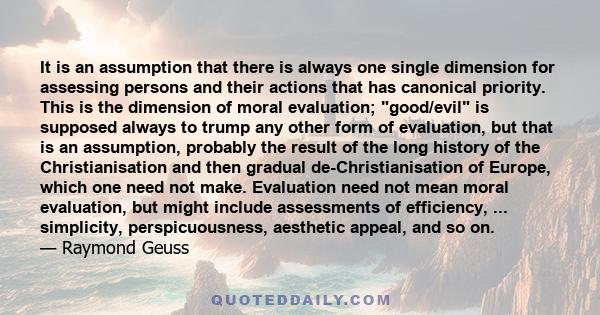 It is an assumption that there is always one single dimension for assessing persons and their actions that has canonical priority. This is the dimension of moral evaluation; good/evil is supposed always to trump any