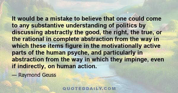 It would be a mistake to believe that one could come to any substantive understanding of politics by discussing abstractly the good, the right, the true, or the rational in complete abstraction from the way in which