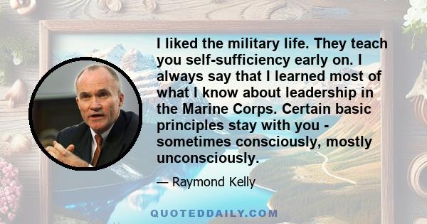 I liked the military life. They teach you self-sufficiency early on. I always say that I learned most of what I know about leadership in the Marine Corps. Certain basic principles stay with you - sometimes consciously,