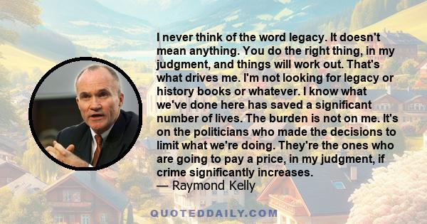 I never think of the word legacy. It doesn't mean anything. You do the right thing, in my judgment, and things will work out. That's what drives me. I'm not looking for legacy or history books or whatever. I know what