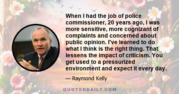 When I had the job of police commissioner, 20 years ago, I was more sensitive, more cognizant of complaints and concerned about public opinion. I've learned to do what I think is the right thing. That lessens the impact 