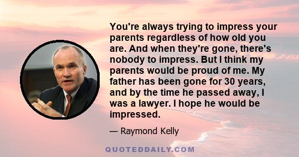 You're always trying to impress your parents regardless of how old you are. And when they're gone, there's nobody to impress. But I think my parents would be proud of me. My father has been gone for 30 years, and by the 