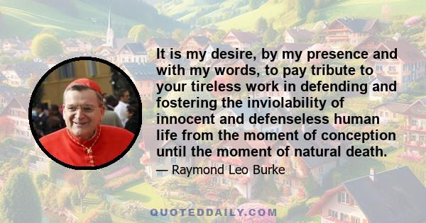 It is my desire, by my presence and with my words, to pay tribute to your tireless work in defending and fostering the inviolability of innocent and defenseless human life from the moment of conception until the moment