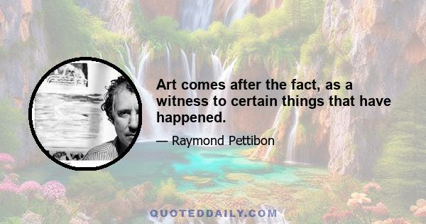 Art comes after the fact, as a witness to certain things that have happened.