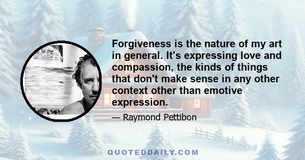 Forgiveness is the nature of my art in general. It's expressing love and compassion, the kinds of things that don't make sense in any other context other than emotive expression.