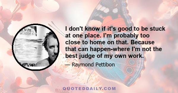 I don't know if it's good to be stuck at one place. I'm probably too close to home on that. Because that can happen-where I'm not the best judge of my own work.