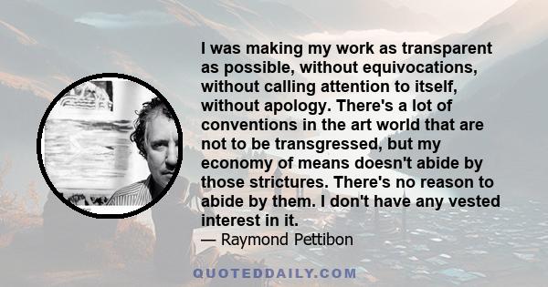 I was making my work as transparent as possible, without equivocations, without calling attention to itself, without apology. There's a lot of conventions in the art world that are not to be transgressed, but my economy 