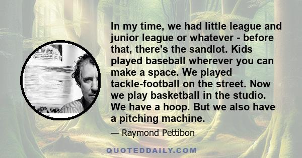 In my time, we had little league and junior league or whatever - before that, there's the sandlot. Kids played baseball wherever you can make a space. We played tackle-football on the street. Now we play basketball in