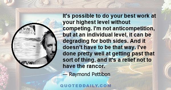 It's possible to do your best work at your highest level without competing. I'm not anticompetition, but at an individual level, it can be degrading for both sides. And it doesn't have to be that way. I've done pretty