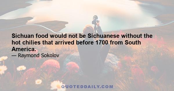 Sichuan food would not be Sichuanese without the hot chilies that arrived before 1700 from South America.