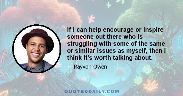 If I can help encourage or inspire someone out there who is struggling with some of the same or similar issues as myself, then I think it's worth talking about.