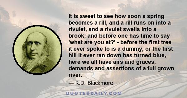 It is sweet to see how soon a spring becomes a rill, and a rill runs on into a rivulet, and a rivulet swells into a brook; and before one has time to say 'what are you at?' - before the first tree it ever spoke to is a