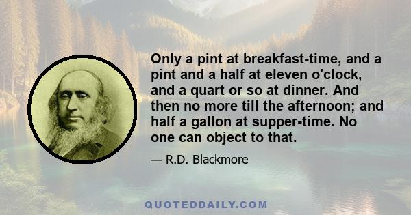 Only a pint at breakfast-time, and a pint and a half at eleven o'clock, and a quart or so at dinner. And then no more till the afternoon; and half a gallon at supper-time. No one can object to that.