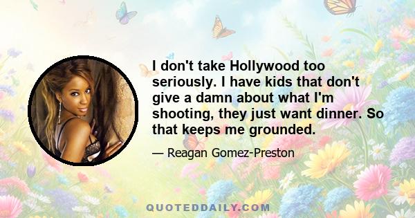 I don't take Hollywood too seriously. I have kids that don't give a damn about what I'm shooting, they just want dinner. So that keeps me grounded.