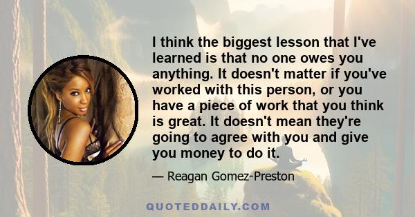 I think the biggest lesson that I've learned is that no one owes you anything. It doesn't matter if you've worked with this person, or you have a piece of work that you think is great. It doesn't mean they're going to