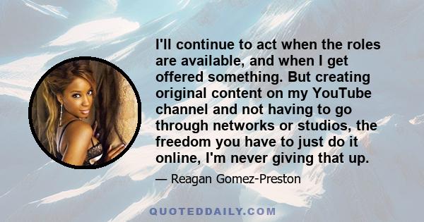 I'll continue to act when the roles are available, and when I get offered something. But creating original content on my YouTube channel and not having to go through networks or studios, the freedom you have to just do